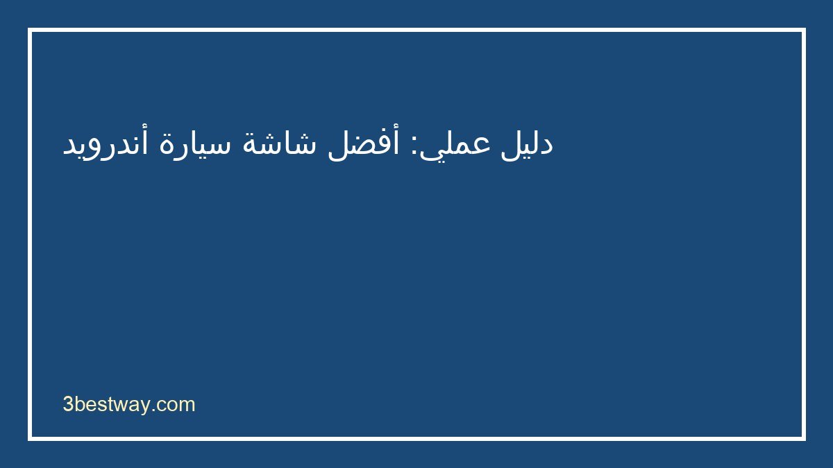 دليل اختيار أفضل شاشة سيارة أندرويد